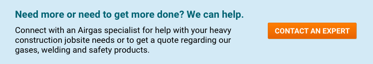 Need more or need to get more done? We can help. Connect with an Airgas specialist for help with your heavy construction jobsite needs or to get a quote regarding our gases, welding and safety products - Contact An Expert.