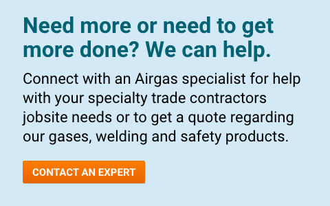 Need more or need to get more done? We can help. Connect with an Airgas specialist for help with your specialty trade contractors jobsite needs or to get a quote regarding our gases, welding and safety products - Contact An Expert.