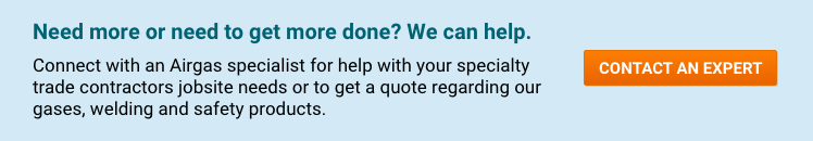 Need more or need to get more done? We can help. Connect with an Airgas specialist for help with your specialty trade contractors jobsite needs or to get a quote regarding our gases, welding and safety products - Contact An Expert.